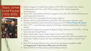 ➢ Ketika mengajar di Tyndale House, Bristol (1955-1961) dan menulis buku terkenal
Fundamentalisme dan Firman Allah (1961) tentang otoritas Alkitab, begaimana
mempelajarinya.
➢ Tahun 1961-162 kembali ke Oxford, mengajar di sana, dan 1962-1969 mendirikan pusat
studi bersama Dr. John Stott.
➢ Tahun 1970-1979 –memimpin Trinity College di Bristol.
➢ Menjadi editor Evangelical Quarterly, sejak tahun 1960, dan banyak tulisannya yang
kemudian melahirkan buku terkenalnya, Knowing God (1973) [Usia Packer, 48 tahun].
➢ Tahun 1977 – menandatangani deklarasi di Chicago tentang Ketidaksalahan (inerrancy)
Alkitab.
➢ Ia pindah ke Canada dan mengajar di Regent College, Vancouver (1979-1996) – Teologi
Sistematik dan Teologi Puritan.
➢ Packer adalah editor umum English Standar Version (ESV) Study Bible.
➢ Tidak menyetujui pernikahan sejenis, dan karena itu pada tahun 2008 memisahkan diri
dari Gereja Anglikan Canada, dan turut mendirikan Gereja Anglikan Amerika Utara
(2009).
➢ Sejak 2016 kesehatan Packer merosot khususnya kemampuan penglihatan, dan
meninggal pada 17 Juli tahun 2020, pada usia 94 tahun.
➢ Menulis lebih dari 55 buku Teologi dan Kehidupan Kristen.
Siapa James
Innell Packer
(1926-2020)
 
