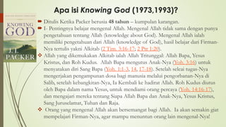  Ditulis Ketika Packer berusia 48 tahun – kumpulan karangan.
 I- Pentingnya belajar mengenal Allah. Mengenal Allah tidak sama dengan punya
pengetahuan tentang Allah (knowledge about God). Mengenal Allah ialah
memiliki pengetahuan dari Allah (knowledge of God), hasil belajar dari Firman-
Nya tertulis yakni Alkitab (2 Tim. 3:16-17; 2 Ptr 1:20).
❖ Allah yang dikemukakan Alkitab ialah Allah Tritunggal: Allah Bapa, Yesus
Kristus, dan Roh Kudus. Allah Bapa mengutus Anak-Nya (Yoh. 3:16) untuk
menyatakan diri Sang Bapa (Yoh. 1:1-3, 14, 17-18). Setelah seleai tugas-Nya
mengerjakan pengampunan dosa bagi manusia melalui pengorbanan-Nya di
Salib, setelah kebangkitan-Nya, Ia Kembali ke hadirat Allah. Roh Kudus diutus
oleh Bapa dalam nama Yesus, untuk mendiami orang percaya (Yoh. 14:16-17),
dan mengajari mereka tentang Siapa Allah Bapa dan Anak-Nya, Yesus Kristus,
Sang Juruselamat, Tuhan dan Raja.
❖ Orang yang mengenal Allah akan bersemangat bagi Allah. Ia akan semakin giat
mempelajari Firman-Nya, agar mampu menuntun orang lain mengenal-Nya!
Apa isi Knowing God (1973,1993)?
 