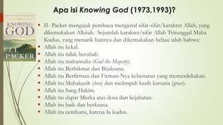 Apa isi Knowing God (1973,1993)?
▪ II- Packer mengajak pembaca mengenal sifat-sifat/karakter Allah, yang
dikemukakan Alkitab. Sejumlah karakter/sifat Allah Tritunggal Maha
Kudus, yang menarik hatinya dan dikemukakan beliau ialah bahwa:
▪ Allah itu kekal.
▪ Allah itu tidak berubah.
▪ Allah itu mahamulia (God the Majesty).
▪ Allah itu Berhikmat dan Bijaksana.
▪ Allah itu Berfirman dan Firman-Nya kebenaran yang memerdekakan.
▪ Allah itu Mahakasih (love) dan melimpah kasih karunia (grace).
▪ Allah itu Sang Hakim.
▪ Allah itu dapat Murka atas dosa dan kejahatan.
▪ Allah itu baik dan berkuasa.
▪ Allah itu cemburu, karena Ia kudus.
 