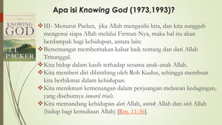 Apa isi Knowing God (1973,1993)?
❖III- Menurut Packer, jika Allah mengasihi kita, dan kita sungguh
mengenai siapa Allah melalui Firman-Nya, maka hal itu akan
berdampak bagi kehidupan, antara lain:
❖Bersemangat memberitakan kabar baik tentang dan dari Allah
Tritunggal.
❖Kita hidup dalam kasih terhadap sesama anak-anak Allah.
❖Kita memberi diri dibimbing oleh Roh Kudus, sehingga membuat
kita berhikmat dalam kehidupan.
❖Kita menikmati kemenangan dalam perjuangan melawan kedagingan,
yang disebutnya inward trials.
❖Kita memandang kehidupan dari Allah, untuk Allah dan oleh Allah
(hidup bagi kemuliaan Allah) [Rm. 11:36].
 