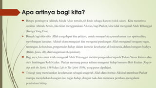 Apa artinya bagi kita?
 Betapa pentingnya Alkitab, Sabda Allah tertulis, 66 kitab sebagai kanon (tolok ukur). Kita menerima
otoritas Alkitab. Sebab, jika tidan menggunakan Alkitab, bagi Packer, kita tidak mengenal Allah Tritunggal
(Ketiga Yang Esa).
➢ Banyak lagi sifat-sifat Allah yang dapat kita pelajari, untuk memperkaya pemahaman dan spiritualitas,
membangun karakter. Alkitab akan mengajari kita mengenai pandangan Allah mengenai beragam tugas,
tantangan, kebutuhan, pergumulan hidup dalam konteks keseharian di Indonesia, dalam beragam budaya
(Batak, Jawa, dll), dan keagamaan (keyakinan).
 Bagi saya, kita akan lebih mengenal Allah Tritunggal melalui pengenalan kepada Tuhan Yesus Kristus dan
oleh bimbingan Roh Kudus. Packer memang punya tulisan mengenai hidup bersama Roh Kudus (Keep in
step with the Spirit, 1984) dan Life in The Spirit (1996) yang patut dipelajari.
❖ Teologi yang menekankan keselamatan sebagai anugerah Allah dan otoritas Alkkitab membuat Packer
mampu menjelaskan beragam isu, tugas hidup, dengan baik dan membaca pembaca mengalami
perubahan hidup.
 