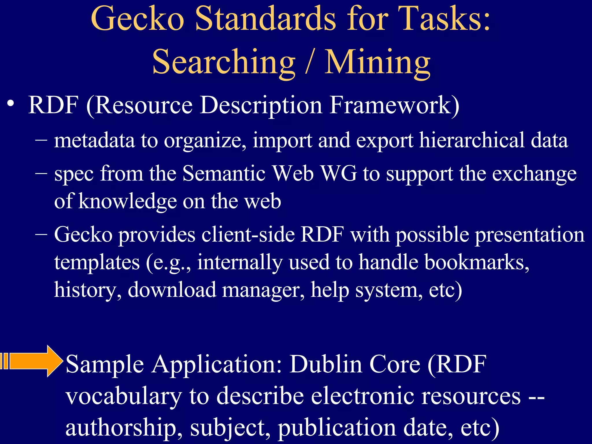 Gecko Standards for Tasks: Searching / Mining RDF (Resource Description Framework) metadata to organize, import and export hierarchical data spec from the Semantic Web WG to support the exchange of knowledge on the web Gecko provides client-side RDF with possible presentation templates (e.g., internally used to handle bookmarks, history, download manager, help system, etc) Sample Application: Dublin Core (RDF vocabulary to describe electronic resources -- authorship, subject, publication date, etc) RDFis a schema specification to specify other vocabularies  