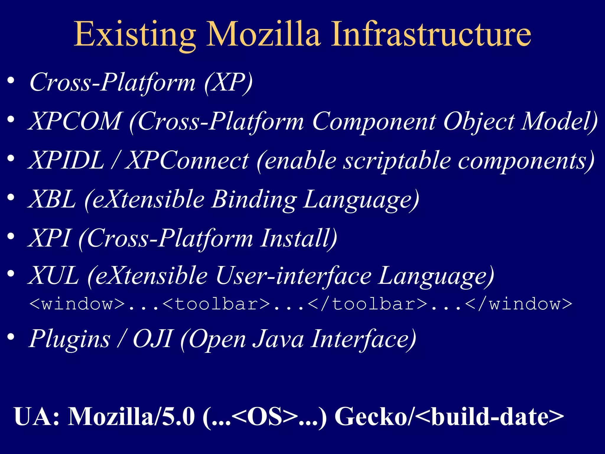 Existing Mozilla Infrastructure Cross-Platform (XP) XPCOM (Cross-Platform Component Object Model) XPIDL / XPConnect (enable scriptable components) XBL (eXtensible Binding Language) XPI (Cross-Platform Install) XUL (eXtensible User-interface Language) <window>...<toolbar>...</toolbar>...</window> Plugins / OJI (Open Java Interface) UA: Mozilla/5.0 (...<OS>...) Gecko/<build-date> 