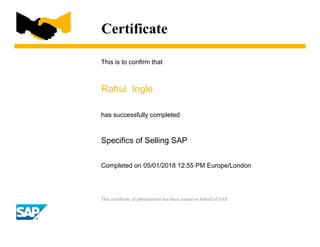 Certificate
This is to confirm that
Rahul Ingle
has successfully completed
Specifics of Selling SAP
Completed on 05/01/2018 12:55 PM Europe/London
This certificate of participation has been issued on behalf of SAP.
 