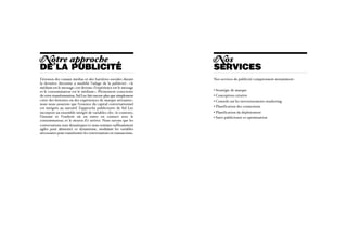 N otre approche                                                    N os
DE LA PUBLICITÉ                                                    services
L’érosion des canaux médias et des barrières sociales durant       Nos services de publicité comprennent notamment :
la dernière décennie a modifié l’adage de la publicité  «   : le
médium est le message » est devenu « l’expérience est le message
et le consommateur est le médium ». Pleinement consciente          • Stratégie de marque
de cette transformation, Sid Lee fait encore plus que simplement   • Conception créative
créer des histoires ou des expériences de marque attirantes :      • Conseils sur les investissements marketing
nous nous assurons que l’essence du capital conversationnel
est intégrée au narratif. L’approche publicitaire de Sid Lee       • Planification des connexions
incorpore un ensemble intégré de variables clés : le contexte,     • Planification du déploiement
l’instant et l’endroit où on entre en contact avec le              • Suivi publicitaire et optimisation
consommateur, et le moyen d’y arriver. Nous savons que les
conversations sont dynamiques et nous sommes suffisamment
agiles pour alimenter ce dynamisme, modulant les variables
nécessaires pour transformer les conversations en transactions.
 