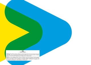 STM
                                       - Society in Motion -

Challenge: The STM was due for a makeover in order to keep it in line with service improvements and
a green shift. The new brand identity flowed from the STM’s desire to motivate its users to mobilize
and join a movement promoting cleaner air through collective transportation.
Solution: A new campaign entitled ‘‘Society in Motion’’ was born and featured freshly designed
imagery. The benefits of collective transport are illustrated using the combination of the STM’s blue
icon and user’s yellow icon to make green. A complete toolbox including both typography and
iconography was developed to create an immersive environment.
 