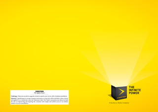 Videotron
                                        - The Infinite Power -

Challenge: Videotron needed to upgrade its look to match a new service offer of infinite possibilities.
Solution: Capitalizing on a strong consumer association, we kept the yellow and black colour scheme
and applied it to a brand new icon: the Videotron Cube. The Cube’s conception was driven by both
the idea of empowering and inspiring the consumer with simple and unified access to an infinite
number of service possibilities.
 