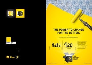 logo and tagline




official FONTS
Blender Thin

ABCDEFGHIJKLMNOPQRSTUVWXYZ
abcdefghijklmnopqrstuvwxyz
1234567890$%?*( )!Ó#;:,Ç È
Blender Bold

ABCDEFGHIJKLMNOPQRSTUVWXYZ
abcdefghijklmnopqrstuvwxyz
                                                                               THE POWER TO CHANGE
1234567890$%?*( )!Ó#;:,Ç È                                                      FOR THE BETTER.
official colours                                                                        —   CREATE YOUR TRIO PACKAGE AND SAVE.


                                                                                                                                                • witchtothefastestInternet
                                                                                                                                                 S
                                                                                                            Save                                  and most reliable† digital TV




                                                                                                        120
Pantone 123    black

                                                                                                        $                                       • witchtofreelong-distance
                                                                                                                                                 S
                                                                                                                                                  calls between residential
                                                                                                                                                  Videotron telephone subscribers1
ICONS                                                                                                                                           • witchtothebestcustomer
                                                                                                                                                 S


                                                        PA C K A G E S
                                                                                                                                                  service, with installation service




                                                                                                                                 D E TA I L S
                                                                                                            WHEN YOU SUBSCRIBE




                                                                                               OFFER*
                                                                                                                                                  offered 7 days a week, in the
                                                                                                              TO 3 SERVICES                       evening and on weekends2




Sub-Brand




                       SID LEE – BRAND IDENTITY
                                - 66 -
                                                  1-88-VIDEOTRON         |   514-281-1711                                                                             VIDEOTRON.COM/MOVING
 