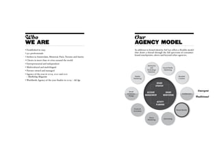Who                                                                      Our
WE ARE                                                                   AGENCY MODEL
• Established in 1993                                                    In addition to brand identity, Sid Lee offers a flexible model
• 550 professionals                                                      that draws a thread through the full spectrum of consumer-
                                                                         brand touchpoints, above and beyond other agencies.
•  teliers in Amsterdam, Montreal, Paris, Toronto and Austin
  A
•  lients in more than 16 cities around the world
  C
• Entrepreneurial and independent
                                                                                       Interactive
• Multicultural and multilingual                                                          and               Social Media
• Partner owned and managed                                                           Technology             Marketing
                                                                                       Solutions
•  gency of the year in 2009, 2010 and 2011
  A
  – Marketing Magazine                                                   Mobile                                               Branded
                                                                        Marketing                                             Content
•  orldwide Agency of the year finalist in 2009 – Ad Age
  W
                                                                                                    Brand
                                                                                                   strategy

                                                                  Retail                                                                           Emergent
                                                                                      Account                 Brand
                                                                 Interior                                                         Architecture
                                                                 Design              management             monitoring
                                                                                                                                                  Traditional

                                                                                                      Activity
                                                                                                     planning
                                                                        Events 
                                                                                                                            Brand Identity
                                                                        Activation


                                                                                        Direct
                                                                                                              Advertising
                                                                                       Marketing
 