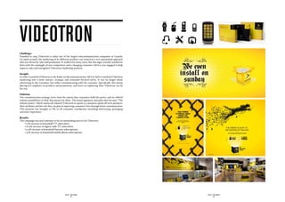 videotron
Challenge:
Founded in 1964, Videotron is today one of the largest telecommunication companies in Canada.
Up until recently, the marketing of its different products was rooted in a very operational approach
that was driven by sales and promotion. It worked for many years, but this logic recently reached its
limit with the onslaught of new competitors and a changing consumer. Sid Lee was engaged to help
improve sales and strengthen Videotron’s leadership position.

Insight:
In order to position Videotron as the leader in telecommunications, Sid Lee had to transform Videotron
marketing into a more mature, strategic and consumer-focused entity. It was no longer about
advertising to the consumer, but rather communicating with the customer. Specifically, this meant
placing less emphasis on products and promotions, and more on explaining what Videotron can do
for you.

Solution:
Our communication strategy arose from the notion that consumers hold the power, and we offered
infinite possibilities of what that means for them. The brand signature naturally then became “The
infinite power,” which intuitively allowed Videotron to speak to consumers about all of its products,
their attributes and the role they can play in improving consumers’ lives through better communication.
This promise was brought to life in all consumer touchpoints including advertising, packaging
and store experience.

Results:
The campaign was and continues to be an outstanding success for Videotron:
	   • 17% increase in household TV subscribers
	   • 18.4% increase in digital cable TV subscribers
	   • 9.4% increase in household Internet subscriptions   
	   • 41% increase in household mobile phone subscriptions




                                             SID LEE - CASE STUDIES                                       SID LEE - CASE STUDIES
                                                     - 42 -                                                       - 43 -
 