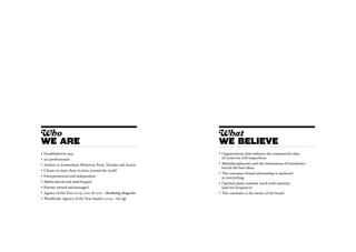 Who                                                             What
WE ARE                                                          WE BELIEVE
•	 Established in 1993                                          •	 Organizations that embrace the commercial value
•	 550 professionals                                               of creativity will outperform
•	 Ateliers in Amsterdam, Montreal, Paris, Toronto and Austin   •	 Multidisciplinarity and the elimination of boundaries
                                                                   breeds the best ideas
•	 Clients in more than 16 cities around the world
                                                                •	 The consumer-brand relationship is anchored
• 	Entrepreneurial and independent                                 in storytelling
•	 Multicultural and multilingual                               •	 Optimal plans combine reach with intensity
•	 Partner owned and managed                                       (and not frequency)
•	 Agency of the Year 2009, 2010 & 2011 – Marketing Magazine    •	 The consumer is the owner of the brand
• 	Worldwide Agency of the Year finalist 2009 – Ad Age
 