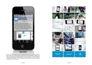 Adidas originals
                                         - Application iPhone -

Sid Lee et adidas ont collaboré pour créer une application iPhone adidas Originals dotée d’un point
d’entrée unique : la reconnaissance d’image. L ’usager prend ses chaussures en photo, et l’application lui
montre les modèles les plus ressemblants à partir des stocks en temps réel. Ce point d’entrée (qui
comprend une visualisation à 360 degrés du produit, des vidéos, des histoires et plus encore) offre aux
utilisateurs une façon ludique d’accéder à l’application et les expose à des produits qui correspondent à
leurs goûts, générant ainsi des ventes.



                                              SID LEE - Études de cas                                        SID LEE - Études de cas
                                                      - 26 -                                                         - 27 -
 