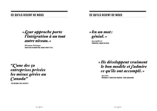 CE QU’ILS DISENT DE NOUS                                           CE QU’ILS DISENT DE NOUS




                  «  eur approche porte
                    L                                              « En un mot :
                    l’intégration à un tout                           génial. »
                    autre niveau. »                                	
                                                                   	
                                                                       Guy Laliberté
                                                                       FONDATEUR, CIRQUE DU SOLEIL
                  	Hermann Deininger
                    DIRECTEUR DU MARKETING, ADIDAS SPORT STYLe




                                                                                 «  ls développent vraiment
                                                                                   I
“L’une des 50                                                                      le bon modèle et j’admire
entreprises privées                                                                ce qu’ils ont accompli. »
les mieux gérées au                                                                   	Lee Clow

Canada”                                                                               PRÉSIDENT ET DIRECTEUR PRINCIPAL, TBWA WORLDWIDE


The National Post / Deloitte




                                      SID LEE - Études de cas                                           SID LEE - Études de cas
                                               - 8 -                                                             - 9 -
 