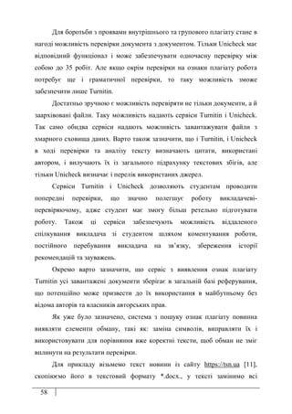 58
Для боротьби з проявами внутрішнього та групового плагіату стане в
нагоді можливість перевірки документа з документом. Тільки Unicheck має
відповідний функціонал і може забезпечувати одночасну перевірку між
собою до 35 робіт. Але якщо окрім перевірки на ознаки плагіату робота
потребує ще і граматичної перевірки, то таку можливість зможе
забезпечити лише Turnitin.
Достатньо зручною є можливість перевіряти не тільки документи, а й
заархівовані файли. Таку можливість надають сервіси Turnitin і Unicheck.
Так само обидва сервіси надають можливість завантажувати файли з
хмарного сховища даних. Варто також зазначити, що і Turnitin, і Unicheck
в ході перевірки та аналізу тексту визначають цитати, використані
автором, і вилучають їх із загального підрахунку текстових збігів, але
тільки Unicheck визначає і перелік використаних джерел.
Сервіси Turnitin і Unicheck дозволяють студентам проводити
попередні перевірки, що значно полегшує роботу викладачеві-
перевіряючому, адже студент має змогу більш ретельно підготувати
роботу. Також ці сервіси забезпечують можливість віддаленого
спілкування викладача зі студентом шляхом коментування роботи,
постійного перебування викладача на зв’язку, збереження історії
рекомендацій та зауважень.
Окремо варто зазначити, що сервіс з виявлення ознак плагіату
Turnitin усі завантажені документи зберігає в загальній базі реферування,
що потенційно може призвести до їх використання в майбутньому без
відома авторів та власників авторських прав.
Як уже було зазначено, система з пошуку ознак плагіату повинна
виявляти елементи обману, такі як: заміна символів, виправляти їх і
використовувати для порівняння вже коректні тексти, щоб обман не зміг
вплинути на результати перевірки.
Для прикладу візьмемо текст новини із сайту https://tsn.ua [11],
скопіюємо його в текстовий формату *.docx., у тексті замінимо всі
 