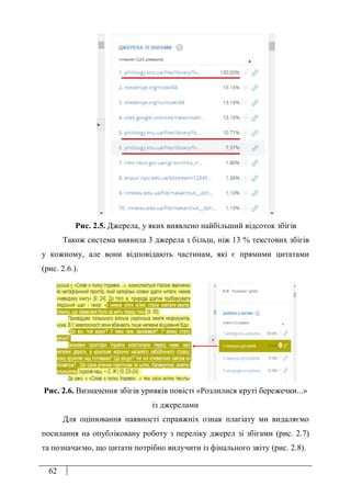 62
Рис. 2.5. Джерела, у яких виявлено найбільший відсоток збігів
Також система виявила 3 джерела з більш, ніж 13 % текстових збігів
у кожному, але вони відповідають частинам, які є прямими цитатами
(рис. 2.6.).
Рис. 2.6. Визначення збігів уривків повісті «Розлилися круті бережечки...»
із джерелами
Для оцінювання наявності справжніх ознак плагіату ми видаляємо
посилання на опубліковану роботу з переліку джерел зі збігами (рис. 2.7)
та позначаємо, що цитати потрібно вилучити із фінального звіту (рис. 2.8).
 
