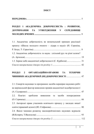 3
ЗМІСТ
ПЕРЕДМОВА............................................................................................... 5
РОЗДІЛ 1 АКАДЕМІЧНА ДОБРОЧЕСНІСТЬ : РОЗВИТОК,
ДОТРИМАННЯ ТА УТВЕРДЖЕННЯ У СЕРЕДОВИЩІ
МОЛОДИХ ВЧЕНИХ ................................................................................. 8
1.1. Академічна доброчесність як визначальний принцип реалізації
проекту «Школа молодого вченого – лідера в науці» (Н. Сорокіна,
Р. Безус, Т. Серьогіна)...................................................................................
1.2. Академічна доброчесність та наука : спільний рух чи різні шляхи?
(А. Артюхов)..................................................................................................
8
19
1.3. Зоряне небо академічної доброчесності (С. Курбатов) ........................ 31
Список використаних джерел до розділу 1.................................................. 42
РОЗДІЛ 2 ОРГАНІЗАЦІЙНО-ПРАВОВІ ТА ТЕХНІЧНІ
ЧИННИКИ АКАДЕМІЧНОЇ (НЕ)ДОБРОЧЕСНОСТІ ......................... 47
2.1. Синергія науковця та програмних засобів перевірки наукових робіт
як вирішальний фактор виявлення проявів академічної недоброчесності
(А. Сідляренко).............................................................................................. 47
2.2. Плагіат: проблеми виявлення та засоби попередження
(О. Стрямець)................................................................................................. 66
2.3. Авторські права учасників освітнього процесу у закладах вищої
освіти (правовий аспект) (Ю. Єпіфанова).................................................... 80
2.4. Якісні чинники розвитку високорейтингових наукових журналів
(В.Козирєв, Т.Васильєва) .............................................................................. 93
Список використаних джерел до розділу 2.................................................. 112
 