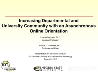 Increasing Departmental and
University Community with an Asynchronous
             Online Orientation
                        Jozenia Colorado, Ph.D.
                          Assistant Professor

                      Marcus D. Childress, Ph.D.
                         Professor and Chair

                   Presented at 2012 Summer Institute
           For Distance Learning and Instructional Technology
                            August 3, 2012
 