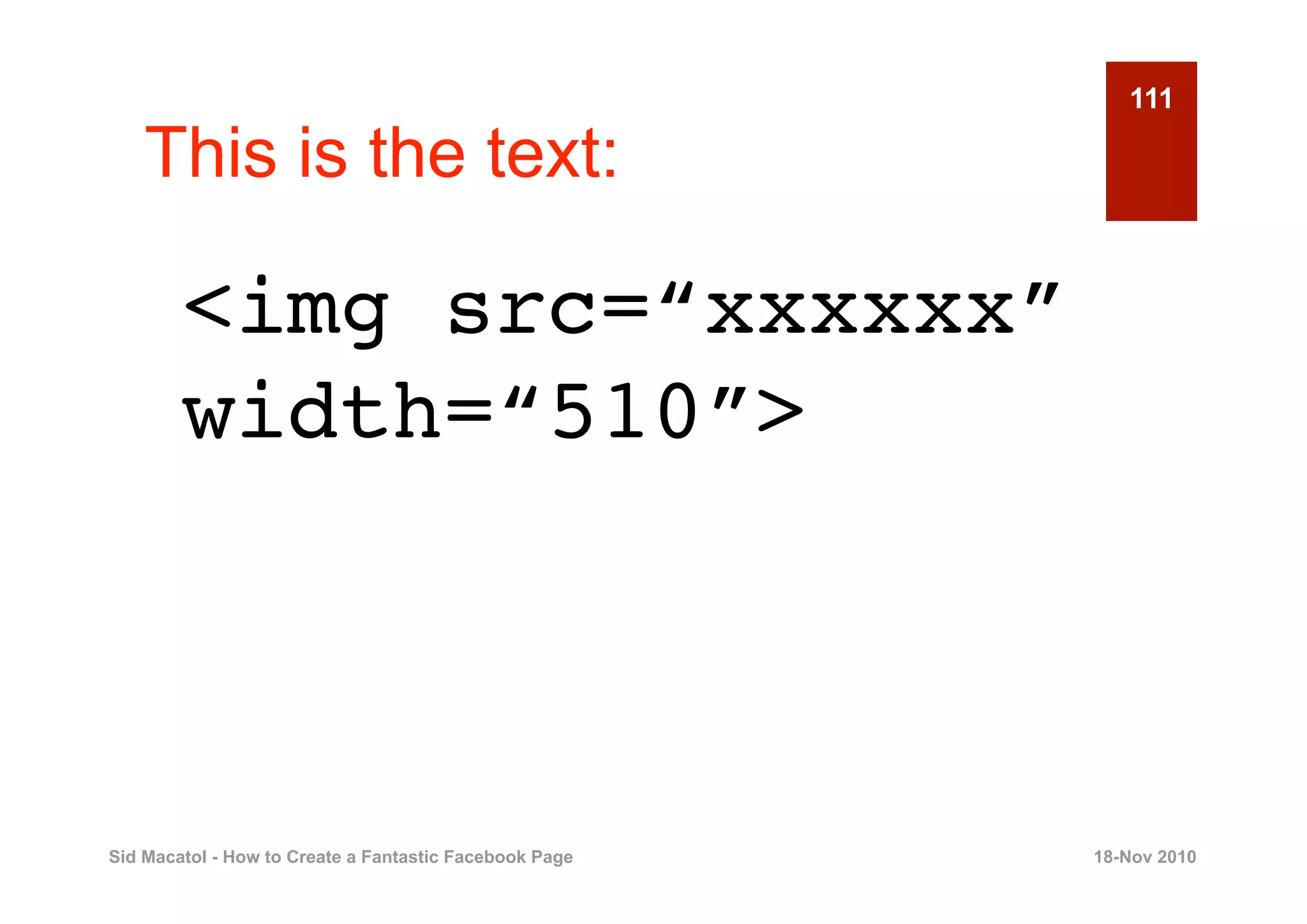 111

    This is the text:

        <img src=“xxxxxx”
        width=“510”>



Sid Macatol - How to Create a Fantastic Facebook Page   18-Nov 2010
 
