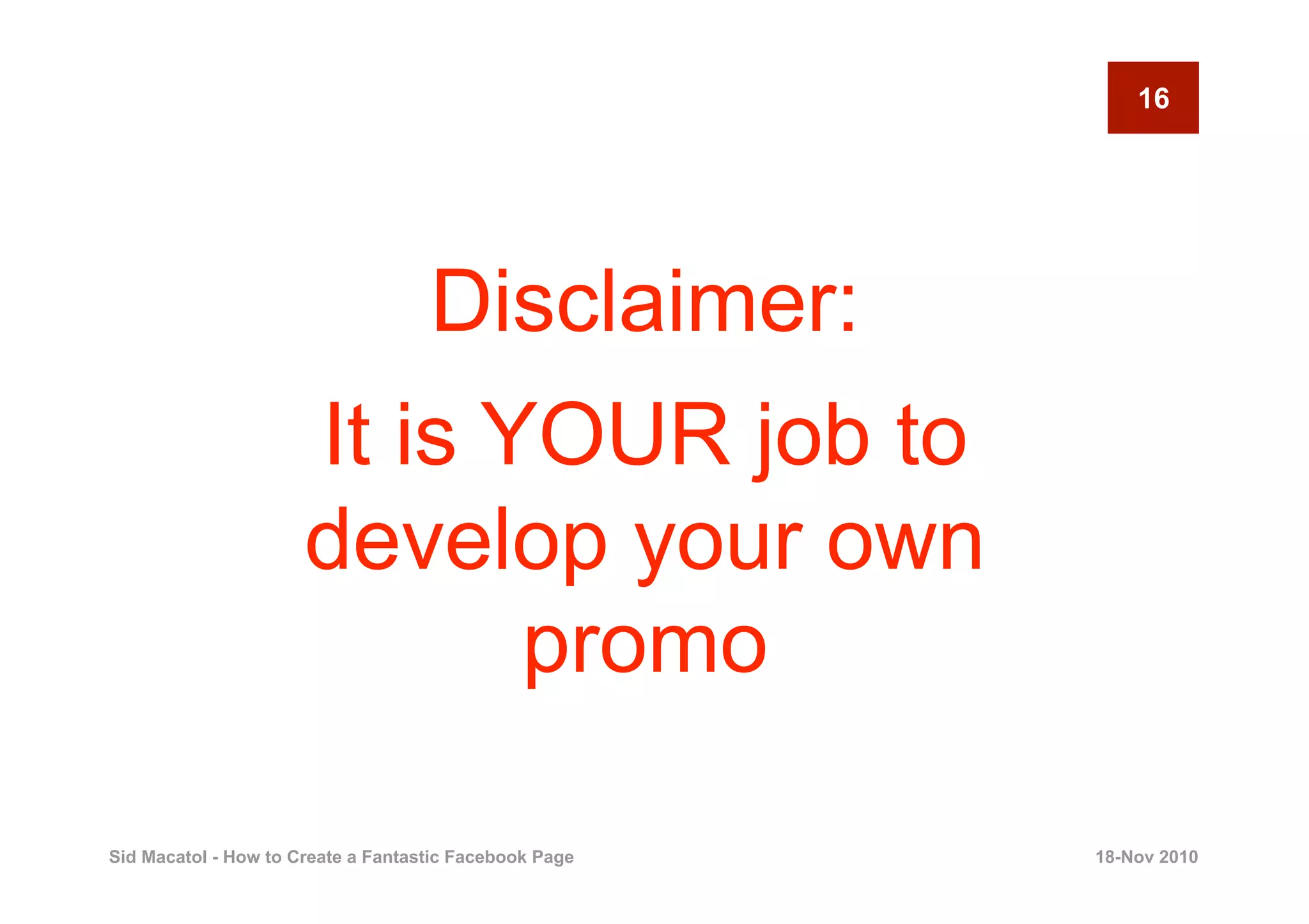 16




                                    Disclaimer:
                      It is YOUR job to
                      develop your own
                             promo

Sid Macatol - How to Create a Fantastic Facebook Page   18-Nov 2010
 