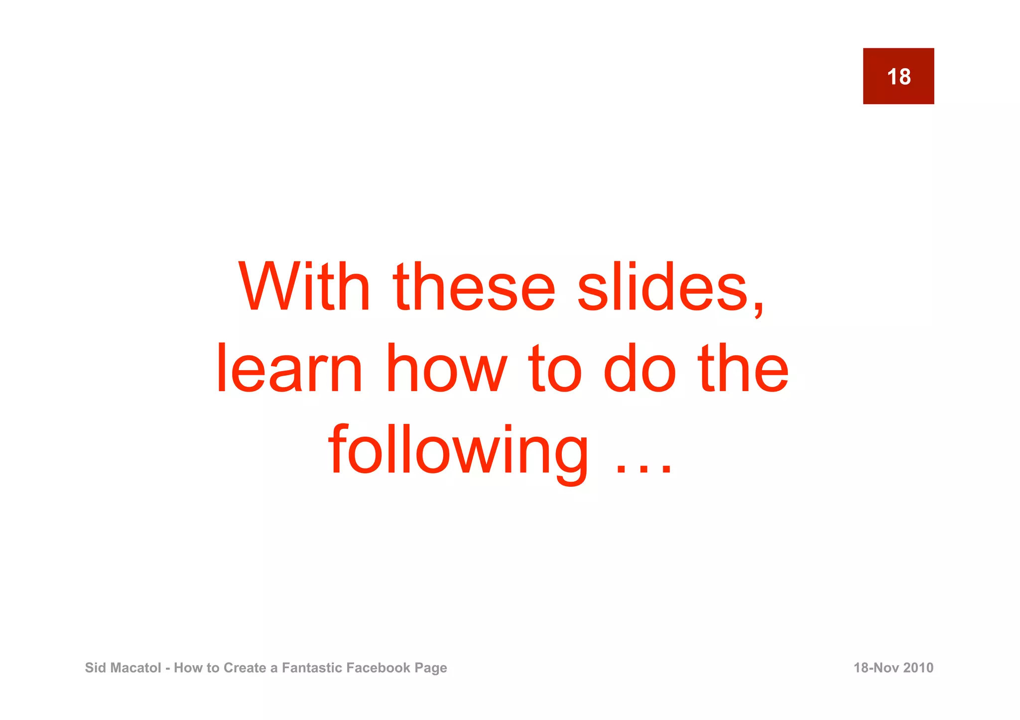 18




                   With these slides,
                  learn how to do the
                      following …

Sid Macatol - How to Create a Fantastic Facebook Page   18-Nov 2010
 