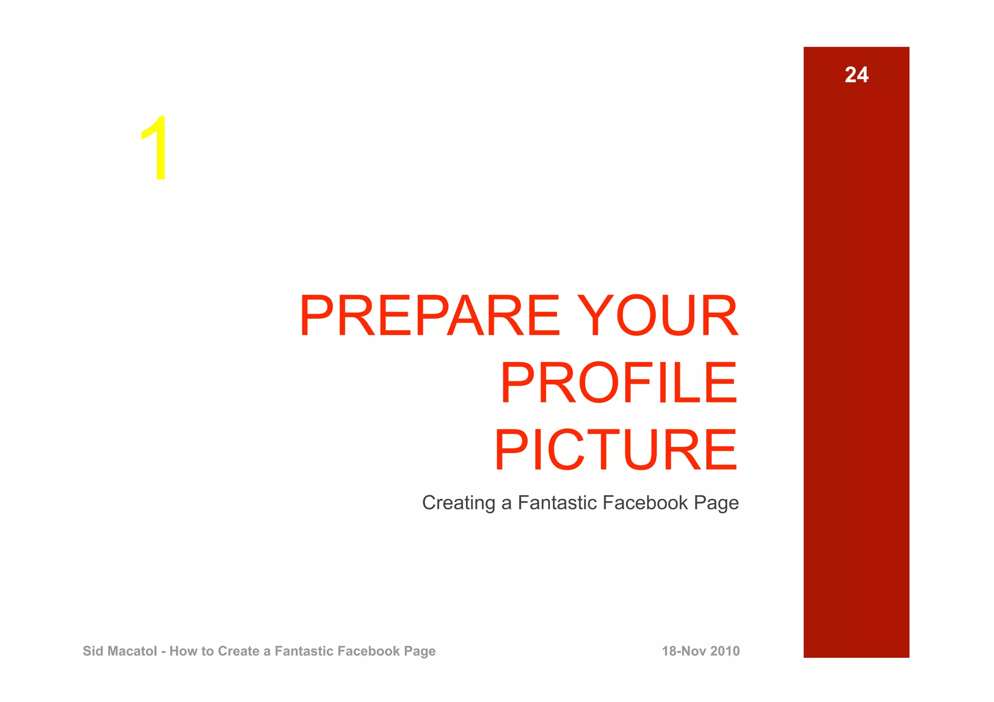 24



       1
                                PREPARE YOUR
                                     PROFILE
                                     PICTURE
                                                  Creating a Fantastic Facebook Page




Sid Macatol - How to Create a Fantastic Facebook Page                      18-Nov 2010
 