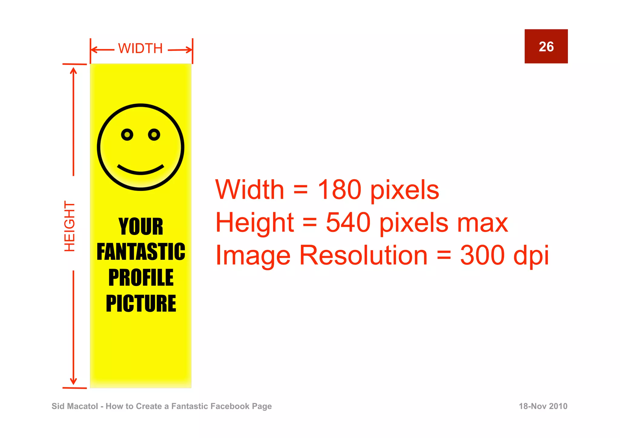 WIDTH                                              26




                                       Width = 180 pixels
  HEIGHT




             YOUR                      Height = 540 pixels max
           FANTASTIC                   Image Resolution = 300 dpi
            PROFILE
            PICTURE



Sid Macatol - How to Create a Fantastic Facebook Page         18-Nov 2010
 