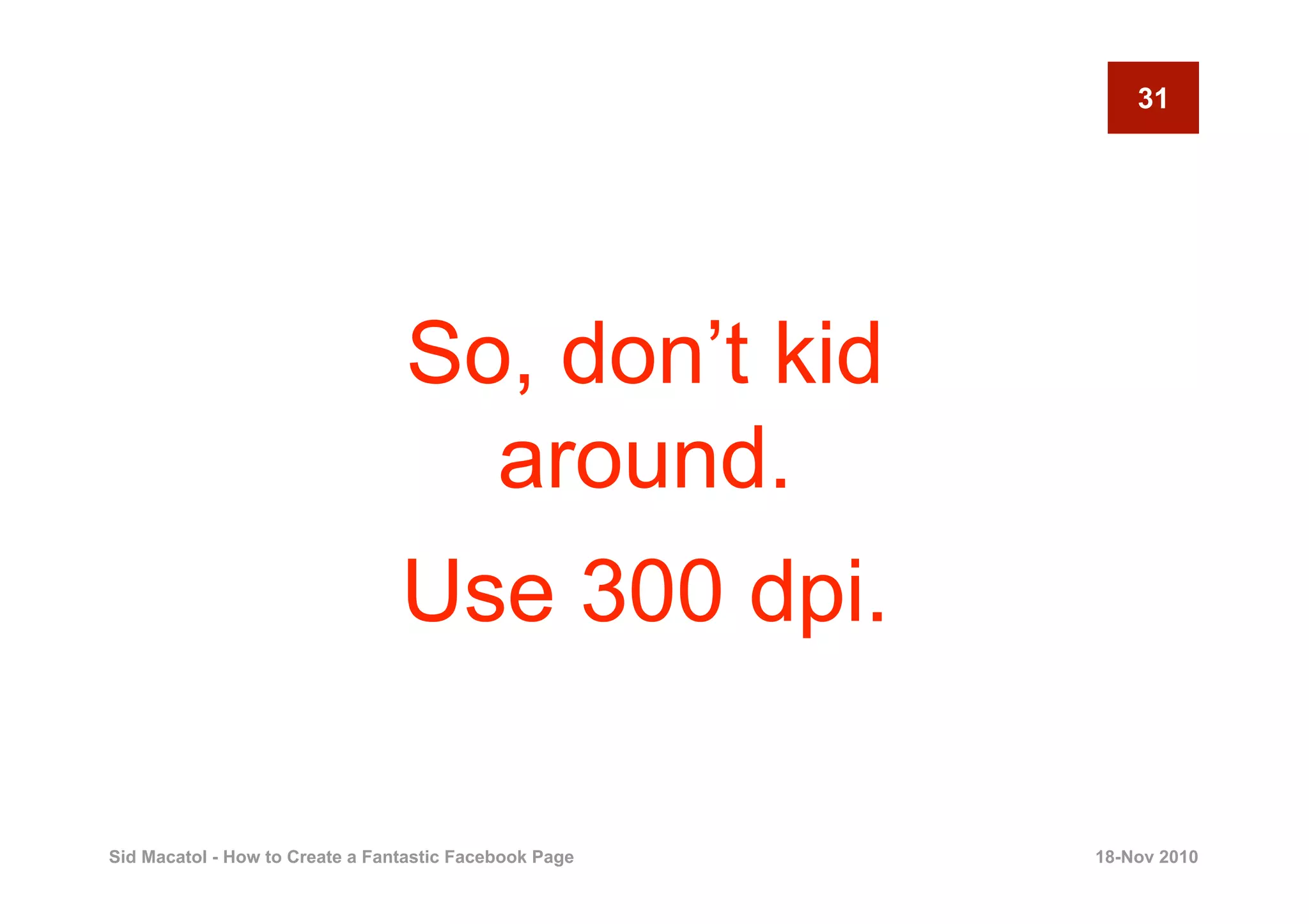 31




                                 So, don’t kid
                                   around.
                                 Use 300 dpi.

Sid Macatol - How to Create a Fantastic Facebook Page   18-Nov 2010
 