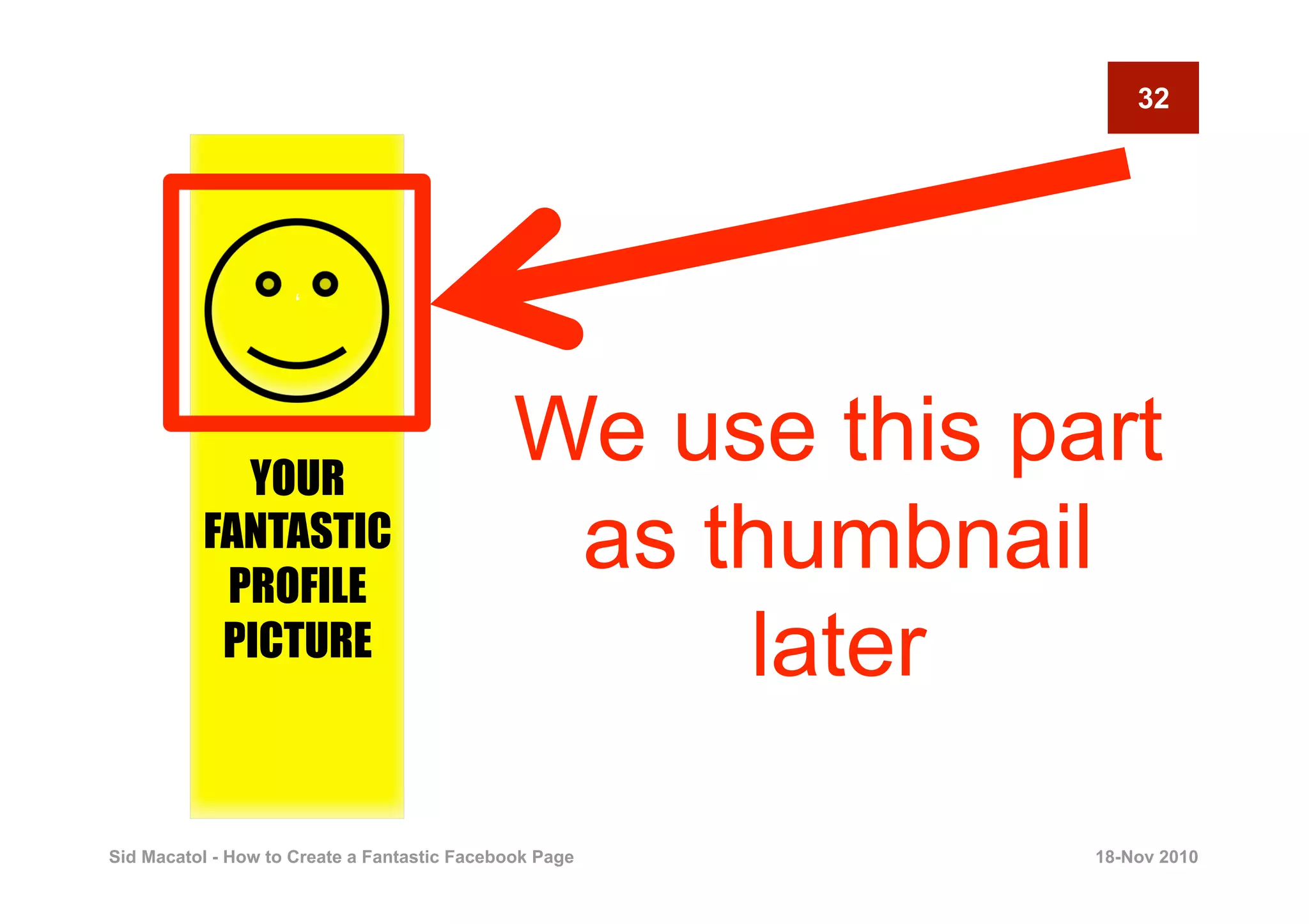 32




                     ‘




            YOUR
                                              We use this part
          FANTASTIC
           PROFILE
                                               as thumbnail
           PICTURE                                 later

Sid Macatol - How to Create a Fantastic Facebook Page       18-Nov 2010
 