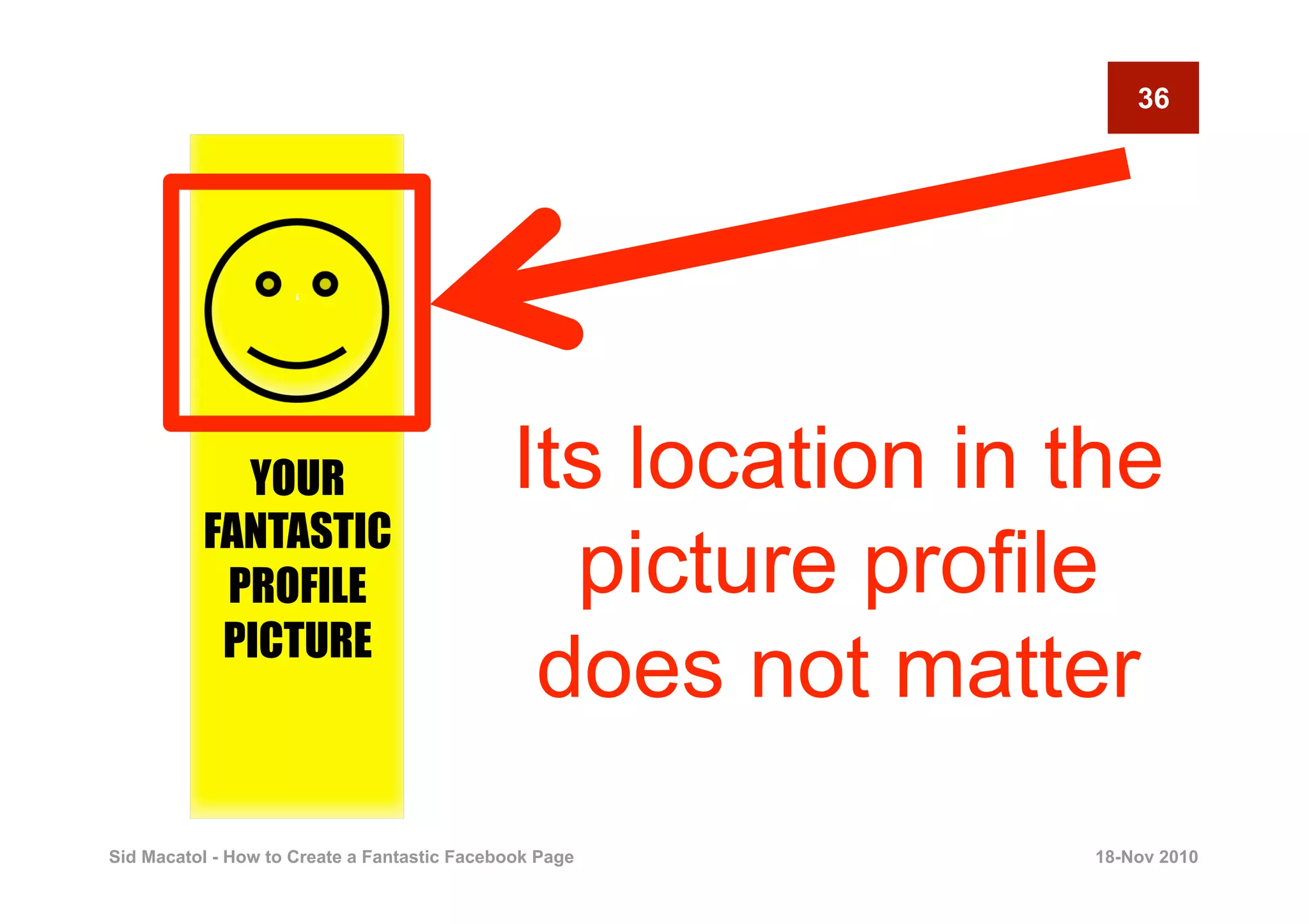 36




                     ‘




            YOUR                             Its location in the
          FANTASTIC
           PROFILE                             picture profile
           PICTURE
                                              does not matter
Sid Macatol - How to Create a Fantastic Facebook Page        18-Nov 2010
 