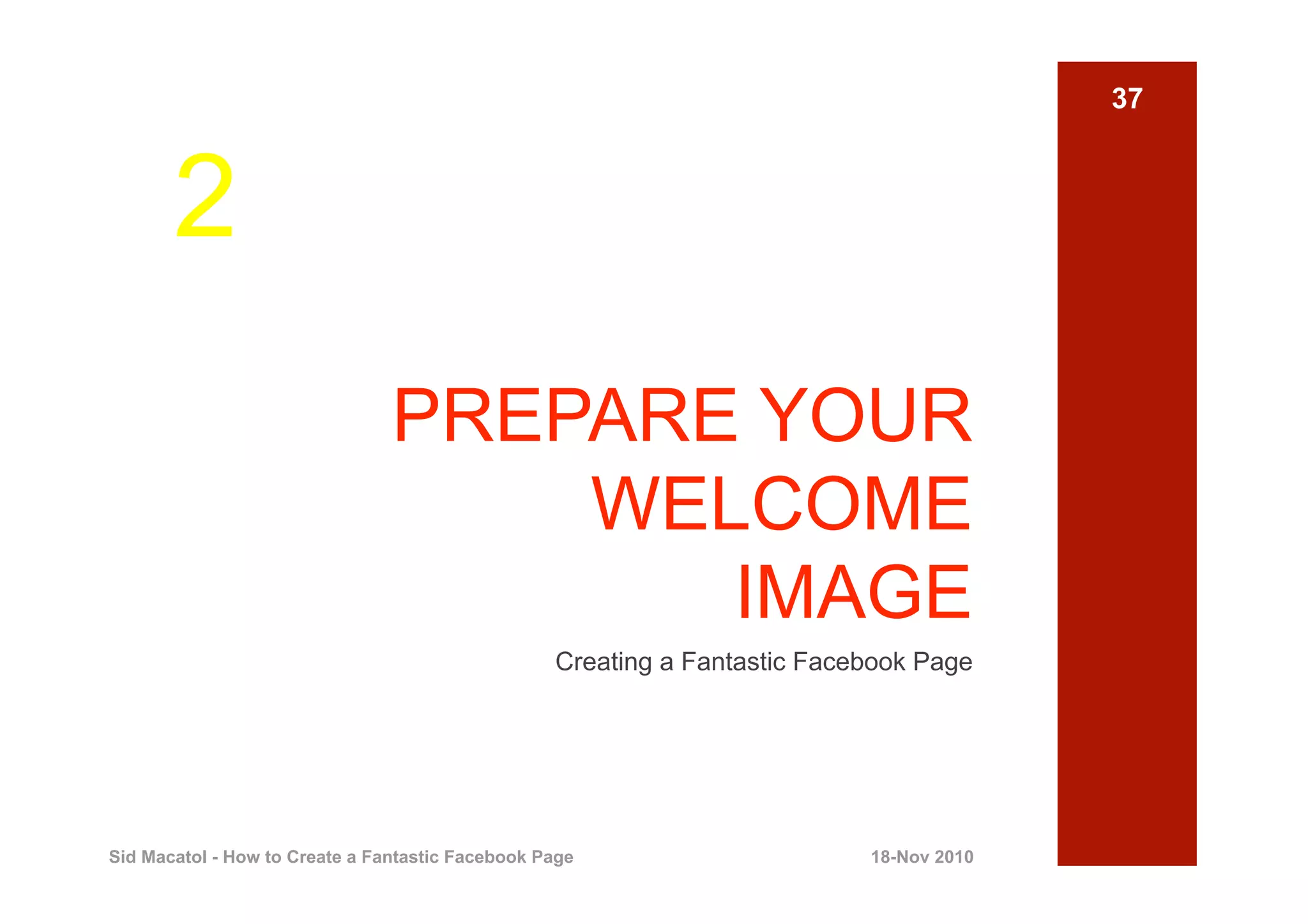 37



       2
                                PREPARE YOUR
                                    WELCOME
                                       IMAGE
                                                  Creating a Fantastic Facebook Page




Sid Macatol - How to Create a Fantastic Facebook Page                      18-Nov 2010
 