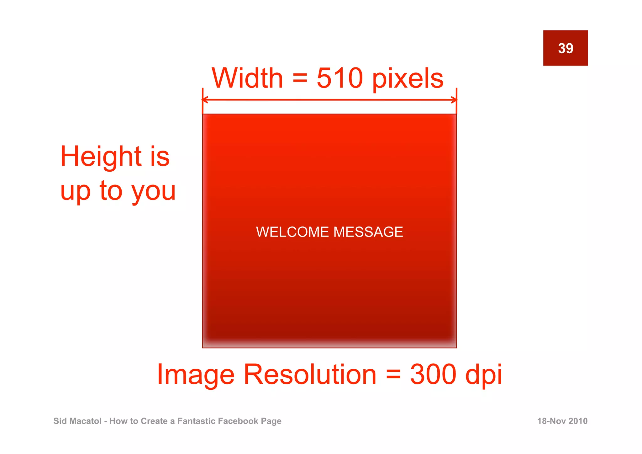 39

                                    Width = 510 pixels

 Height is
 up to you
                                               WELCOME MESSAGE




                       Image Resolution = 300 dpi
Sid Macatol - How to Create a Fantastic Facebook Page            18-Nov 2010
 
