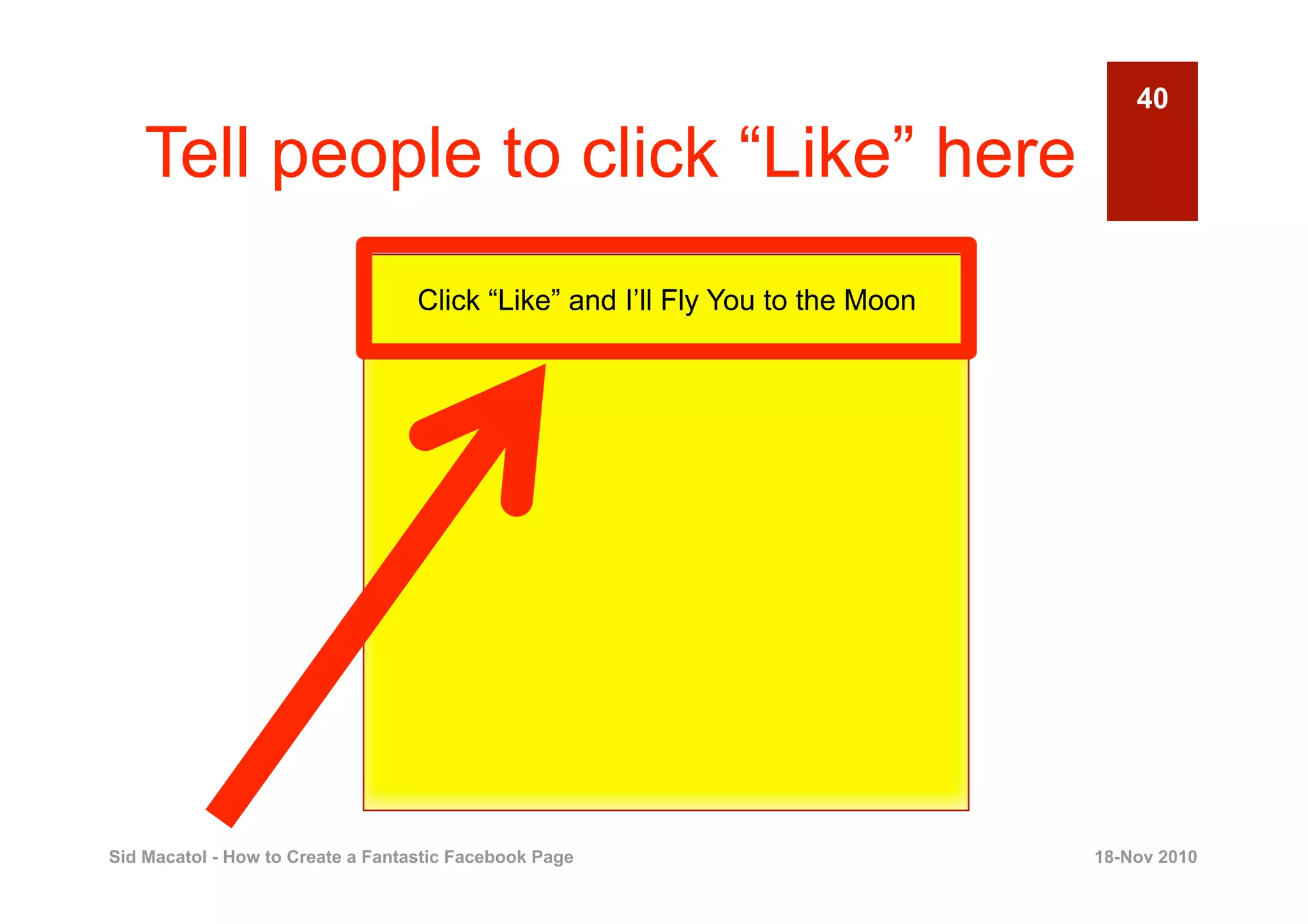 40

    Tell people to click “Like” here
                                   Click “Like” and I’ll Fly You to the Moon




Sid Macatol - How to Create a Fantastic Facebook Page                          18-Nov 2010
 