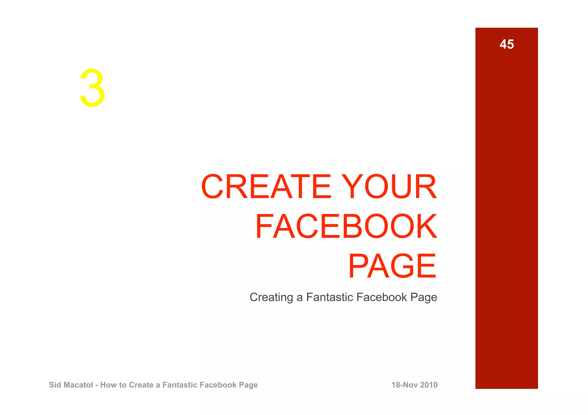 45



       3
                                      CREATE YOUR
                                        FACEBOOK
                                             PAGE
                                                  Creating a Fantastic Facebook Page




Sid Macatol - How to Create a Fantastic Facebook Page                      18-Nov 2010
 
