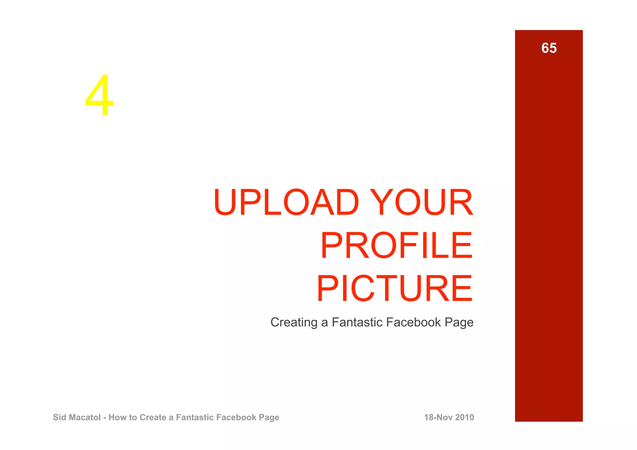 65



       4
                                     UPLOAD YOUR
                                         PROFILE
                                         PICTURE
                                                  Creating a Fantastic Facebook Page




Sid Macatol - How to Create a Fantastic Facebook Page                      18-Nov 2010
 