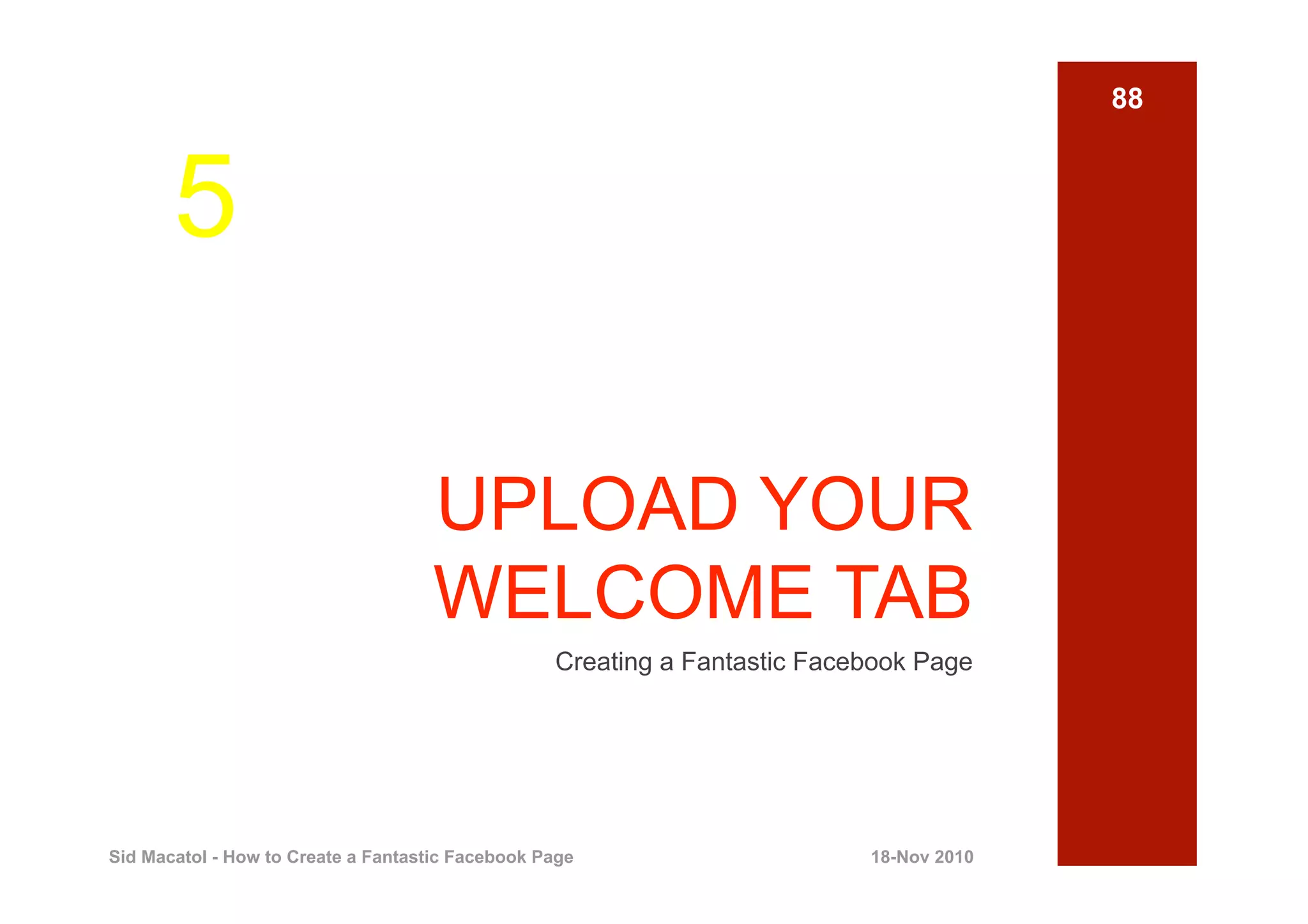 88



       5

                                    UPLOAD YOUR
                                    WELCOME TAB
                                                  Creating a Fantastic Facebook Page




Sid Macatol - How to Create a Fantastic Facebook Page                      18-Nov 2010
 