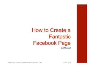 1




                                     How to Create a
                                           Fantastic
                                     Facebook Page
                                                        Sid Macatol




Sid Macatol - How to Create a Fantastic Facebook Page     18-Nov 2010
 