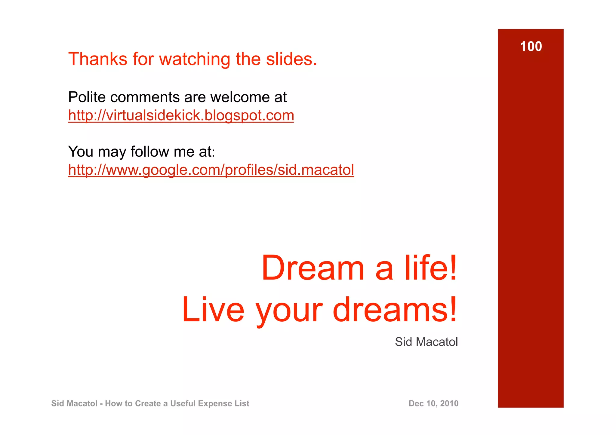 100
    Thanks for watching the slides.

    Polite comments are welcome at
    http://virtualsidekick.blogspot.com

    You may follow me at:
    http://www.google.com/profiles/sid.macatol




                                     Dream a life!
                                Live your dreams!
                                                    Sid Macatol



Sid Macatol - How to Create a Useful Expense List     Dec 10, 2010
 