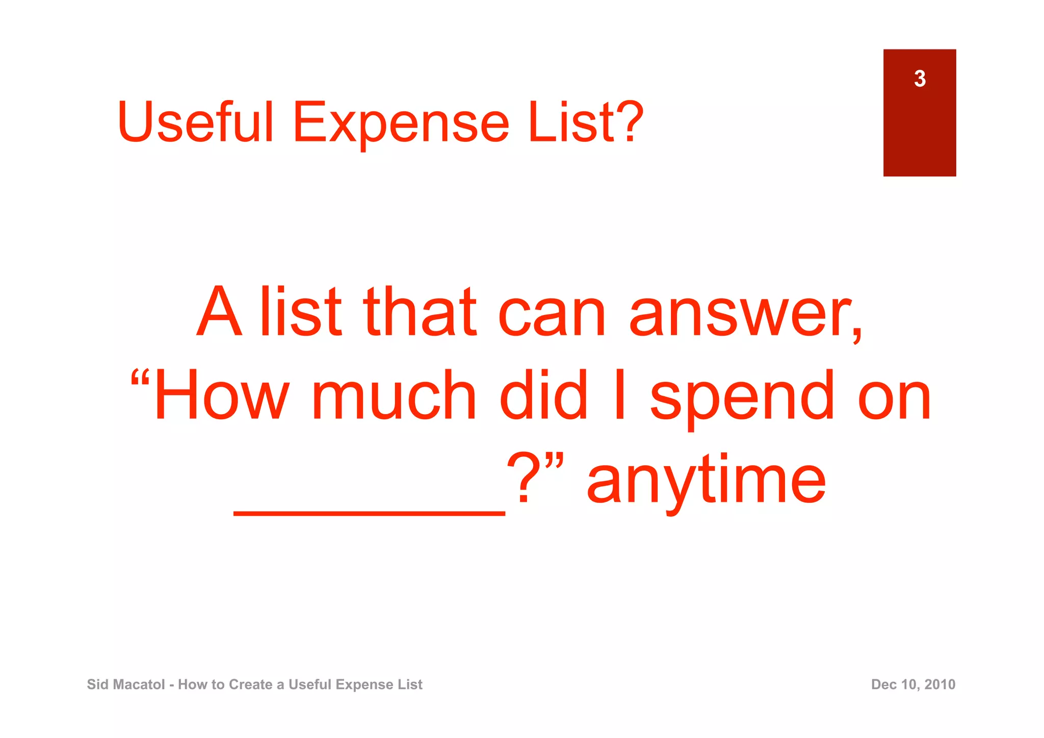 3

    Useful Expense List?


        A list that can answer,
      “How much did I spend on
         _______?” anytime

Sid Macatol - How to Create a Useful Expense List   Dec 10, 2010
 