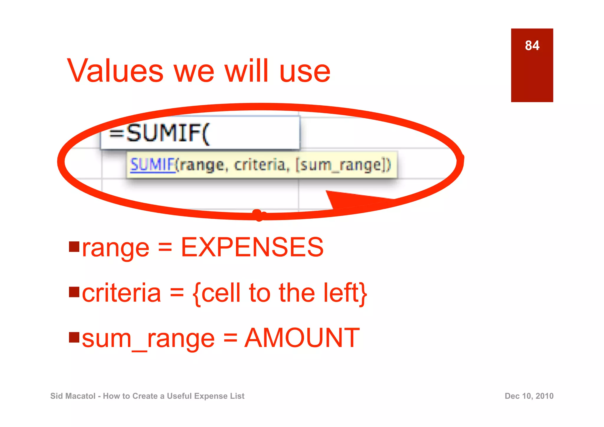 84

    Values we will use




      ange = EXPENSES
     r
      riteria = {cell to the left}
     c
      um_range = AMOUNT
     s
Sid Macatol - How to Create a Useful Expense List   Dec 10, 2010
 