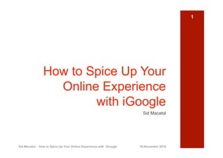 1




                How to Spice Up Your
                  Online Experience
                        with iGoogle
                                                                      Sid Macatol




Sid Macatol - How to Spice Up Your Online Experience with iGoogle   18-December 2010
 