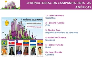 «PROMOTORES» DA CAMPANHA PARA AS
AMÉRICAS
1 – Lorena Romero
Costa Rica
2 – Susana Fuentez
Chile
3- Abelina Caro
República Bolivariana de Venezuela
4- Nadeisha Cisneros
Nicaragua
5 – Sidnei Furtado
Brasil
6 – Henry Peralta
Colombia
 