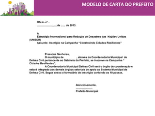 Ofício nº...
......................, ....de ...... de 2013.
A
Estratégia Internacional para Redução de Desastres das Nações Unidas
(UNISDR)
Assunto: Inscrição na Campanha “Construindo Cidades Resilientes”
Prezados Senhores,
O município de , através da Coordenadoria Municipal de
Defesa Civil pertencente ao Gabinete do Prefeito, se inscreve na Campanha “
Cidades Resilientes”.
A Coordenadoria Municipal Defesa Civil será o órgão de coordenação e
estará integrado aos demais órgãos setoriais de apoio ao Sistema Municipal de
Defesa Civil. Segue anexo o formulário de inscrição contendo os 10 passos.
Atenciosamente,
.......................
Prefeito Municipal
MODELO DE CARTA DO PREFEITO
 