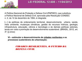A Política Nacional de Proteção e Defesa Civil (PNPDEC), que substituiu
a Política Nacional de Defesa Civil, aprovada pela Resolução CONDEC
n. 2, de 12 de dezembro de 1994, é integrada
[...] às políticas de ordenamento territorial, desenvolvimento urbano, saúde,
meio ambiente, mudanças climáticas, gestão de recursos hídricos, geologia,
infraestrutura, educação, ciência e tecnologia e às demais políticas setoriais,
tendo em vista a promoção do desenvolvimento sustentável. (BRASIL, 2012, art.
3º, § único)
VI – estimular o desenvolvimento de cidades resilientes e os
processos sustentáveis de urbanização;
CIDADES RESILIENTES, O FUTURO DA
DEFESA CIVIL
LEI FEDERAL 12.608 – 11/04/2013LEI FEDERAL 12.608 – 11/04/2013
 