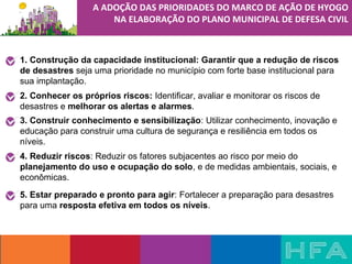 1. Construção da capacidade institucional: Garantir que a redução de riscos
de desastres seja uma prioridade no município com forte base institucional para 
sua implantação.
2. Conhecer os próprios riscos: Identificar, avaliar e monitorar os riscos de 
desastres e melhorar os alertas e alarmes.
3. Construir conhecimento e sensibilização: Utilizar conhecimento, inovação e 
educação para construir uma cultura de segurança e resiliência em todos os 
níveis.
4. Reduzir riscos: Reduzir os fatores subjacentes ao risco por meio do 
planejamento do uso e ocupação do solo, e de medidas ambientais, sociais, e 
econômicas.
5. Estar preparado e pronto para agir: Fortalecer a preparação para desastres 
para uma resposta efetiva em todos os níveis.
A ADOÇÃO DAS PRIORIDADES DO MARCO DE AÇÃO DE HYOGO
NA ELABORAÇÃO DO PLANO MUNICIPAL DE DEFESA CIVIL
 