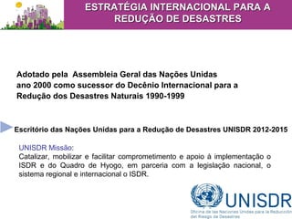 Adotado pela Assembleia Geral das Nações Unidas
ano 2000 como sucessor do Decênio Internacional para a
Redução dos Desastres Naturais 1990-1999
II
Escritório das Nações Unidas para a Redução de Desastres UNISDR 2012-2015
UNISDR Missão:
Catalizar, mobilizar e facilitar comprometimento e apoio à implementação o
ISDR e do Quadro de Hyogo, em parceria com a legislação nacional, o
sistema regional e internacional o ISDR.
ESTRATÉGIA INTERNACIONAL PARA AESTRATÉGIA INTERNACIONAL PARA A
REDUÇÃO DE DESASTRESREDUÇÃO DE DESASTRES
 