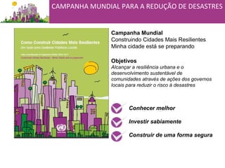 Campanha Mundial
Construindo Cidades Mais Resilientes
Minha cidade está se preparando
Objetivos
Alcançar a resiliência urbana e o
desenvolvimento sustentável de
comunidades através de ações dos governos
locais para reduzir o risco à desastres
Conhecer melhor
Investir sabiamente
Construir de uma forma segura
CAMPANHA MUNDIAL PARA A REDUÇÃO DE DESASTRES
 