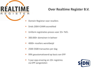 Over Realtime Register B.V.Domein Registrar voor resellersSinds 2004 ICANN accredited  Uniform registratiesprocesvoor 35+ Tld’s   300.000+ domeinen in beheer   4000+ resellers wereldwijd   2500-3500 transacties per dag  99% geautomatiseerd op basis van EPP   5 jaareppervaring en 10+ registries       via EPP aangesloten