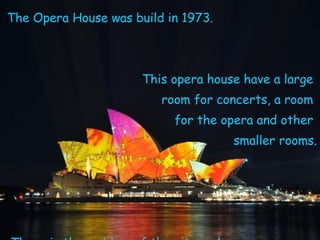 The Opera House was build in 1973. This opera house have a large  room for concerts, a room  for the opera and other  smaller rooms. There is the emblem of the city and  its the most famous building in Sidney. 