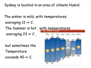 Sydney is located in an area of ​​climate Humid.  The winter is mild, with temperatures  averaging 12 ° C. The Summer is hot , with temperatures averaging 23 ° C , but sometimes the  Temperature exceeds 40 ° C. 