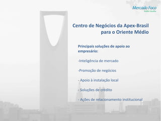 Centro de Negócios da Apex-Brasil
            para o Oriente Médio

  Principais soluções de apoio ao
  empresário:

  -Inteligência de mercado

  -Promoção de negócios

  - Apoio à instalação local

  - Soluções de crédito

  - Ações de relacionamento institucional
 